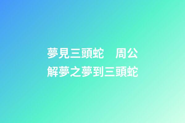 夢見三頭蛇　周公解夢之夢到三頭蛇
